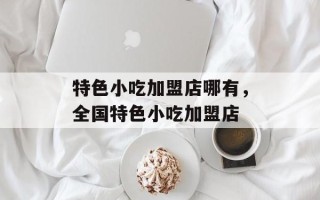 特色小吃加盟店哪有，全国特色小吃加盟店