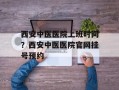 西安中医医院上班时间？西安中医医院官网挂号预约