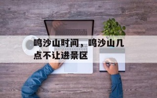 鸣沙山时间，鸣沙山几点不让进景区