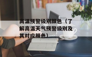 高温预警级别颜色（了解高温天气预警级别及其对应颜色）