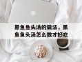 黑鱼鱼头汤的做法，黑鱼鱼头汤怎么做才好吃