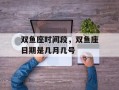 双鱼座时间段，双鱼座日期是几月几号