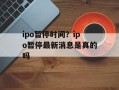 ipo暂停时间？ipo暂停最新消息是真的吗