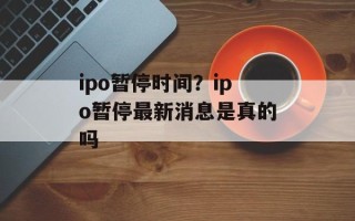 ipo暂停时间？ipo暂停最新消息是真的吗