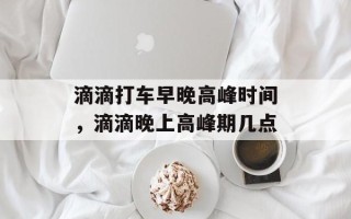 滴滴打车早晚高峰时间，滴滴晚上高峰期几点