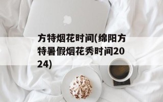 方特烟花时间(绵阳方特暑假烟花秀时间2024)