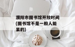 濮阳市图书馆开放时间(图书馆不是一般人能呆的)