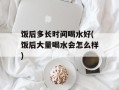饭后多长时间喝水好(饭后大量喝水会怎么样)