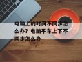 电脑上的时间不同步怎么办？电脑平车上下不同步怎么办