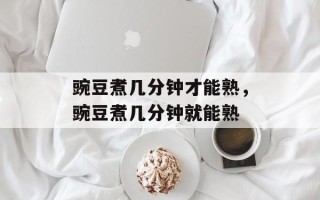 豌豆煮几分钟才能熟，豌豆煮几分钟就能熟