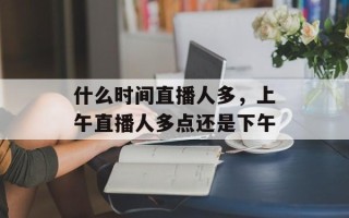 什么时间直播人多，上午直播人多点还是下午