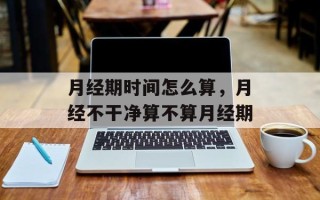 月经期时间怎么算，月经不干净算不算月经期