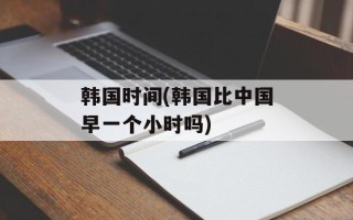 韩国时间(韩国比中国早一个小时吗)