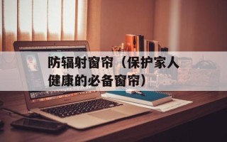 防辐射窗帘（保护家人健康的必备窗帘）