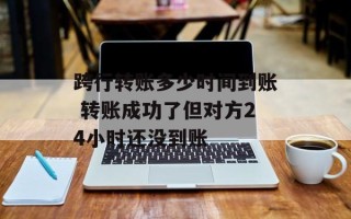 跨行转账多少时间到账 转账成功了但对方24小时还没到账