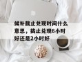 候补截止兑现时间什么意思，截止兑现6小时好还是2小时好