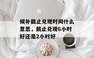 候补截止兑现时间什么意思，截止兑现6小时好还是2小时好
