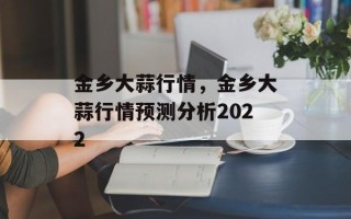 金乡大蒜行情，金乡大蒜行情预测分析2022