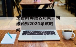 主管药师报名时间，初级药师2024考试时间