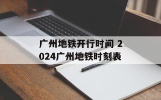 广州地铁开行时间 2024广州地铁时刻表