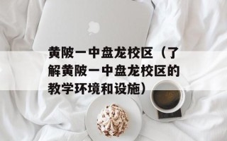 黄陂一中盘龙校区（了解黄陂一中盘龙校区的教学环境和设施）