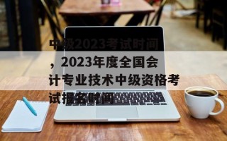 中级2023考试时间，2023年度全国会计专业技术中级资格考试报名时间