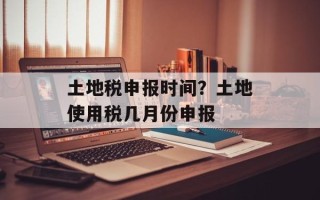 土地税申报时间？土地使用税几月份申报