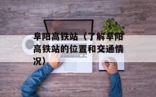 阜阳高铁站（了解阜阳高铁站的位置和交通情况）