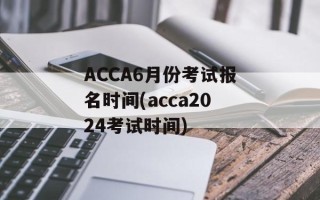 ACCA6月份考试报名时间(acca2024考试时间)