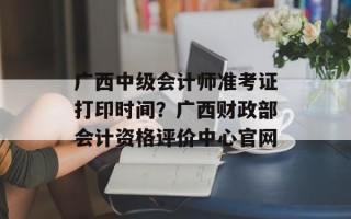 广西中级会计师准考证打印时间？广西财政部会计资格评价中心官网