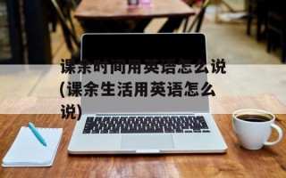 课余时间用英语怎么说(课余生活用英语怎么说)