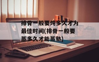 排骨一般要炖多久才为最佳时间(排骨一般要蒸多久才能蒸熟)