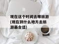 现在这个时间去哪旅游(现在到什么地方去旅游最合适)