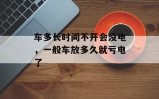 车多长时间不开会没电，一般车放多久就亏电了
