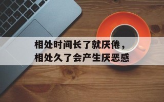 相处时间长了就厌倦，相处久了会产生厌恶感