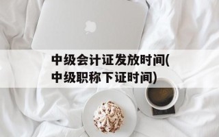 中级会计证发放时间(中级职称下证时间)