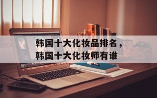 韩国十大化妆品排名，韩国十大化妆师有谁