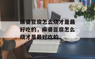 麻婆豆腐怎么烧才是最好吃的，麻婆豆腐怎么烧才是最好吃的