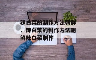 辣白菜的制作方法朝鲜，辣白菜的制作方法朝鲜辣白菜制作
