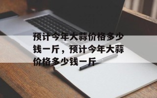 预计今年大蒜价格多少钱一斤，预计今年大蒜价格多少钱一斤