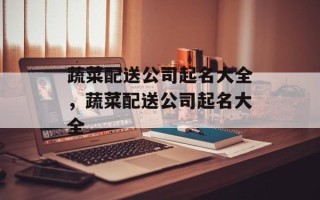 蔬菜配送公司起名大全，蔬菜配送公司起名大全