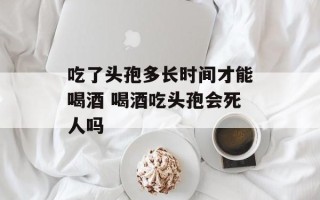 吃了头孢多长时间才能喝酒 喝酒吃头孢会死人吗