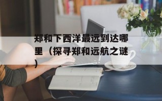 郑和下西洋最远到达哪里（探寻郑和远航之谜）