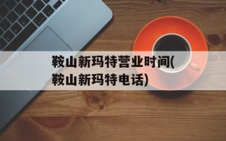鞍山新玛特营业时间(鞍山新玛特电话)