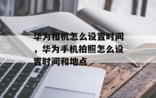 华为相机怎么设置时间，华为手机拍照怎么设置时间和地点