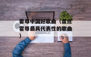 霍尊中国好歌曲（盘点霍尊最具代表性的歌曲）