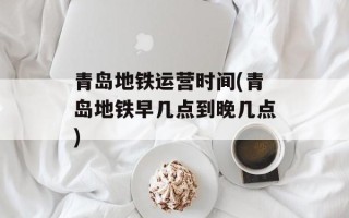 青岛地铁运营时间(青岛地铁早几点到晚几点)