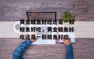 黄金鲅鱼好吃还是一般鲅鱼好吃，黄金鲅鱼好吃还是一般鲅鱼好吃