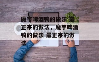 魔芋啤酒鸭的做法 最正宗的做法，魔芋啤酒鸭的做法 最正宗的做法