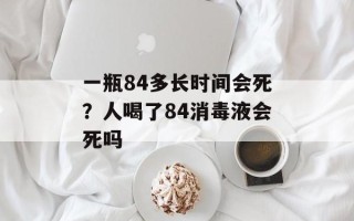 一瓶84多长时间会死？人喝了84消毒液会死吗